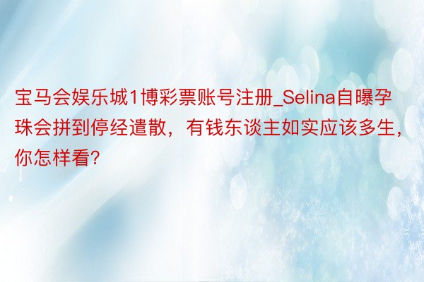 宝马会娱乐城1博彩票账号注册_Selina自曝孕珠会拼到停经遣散，有钱东谈主如实应该多生，你怎样看？