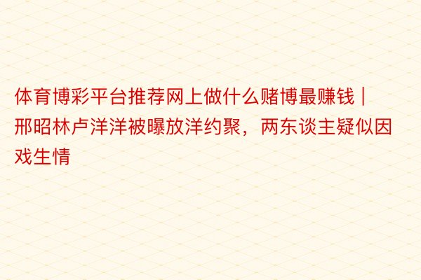 体育博彩平台推荐网上做什么赌博最赚钱 | 邢昭林卢洋洋被曝放洋约聚，两东谈主疑似因戏生情