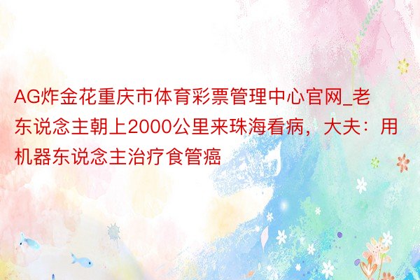 AG炸金花重庆市体育彩票管理中心官网_老东说念主朝上2000公里来珠海看病，大夫：用机器东说念主治疗食管癌