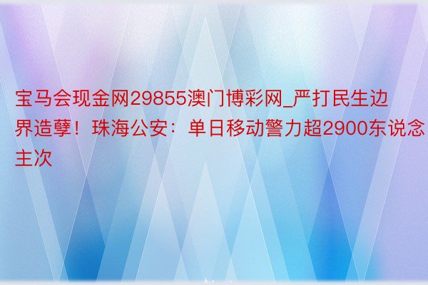 宝马会现金网29855澳门博彩网_严打民生边界造孽！珠海公安：单日移动警力超2900东说念主次