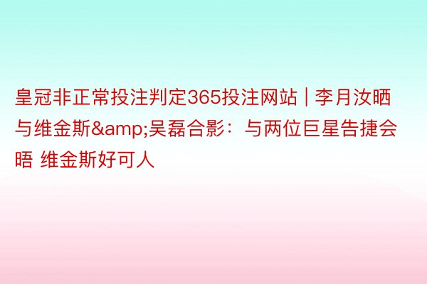 皇冠非正常投注判定365投注网站 | 李月汝晒与维金斯&吴磊合影：与两位巨星告捷会晤 维金斯好可人