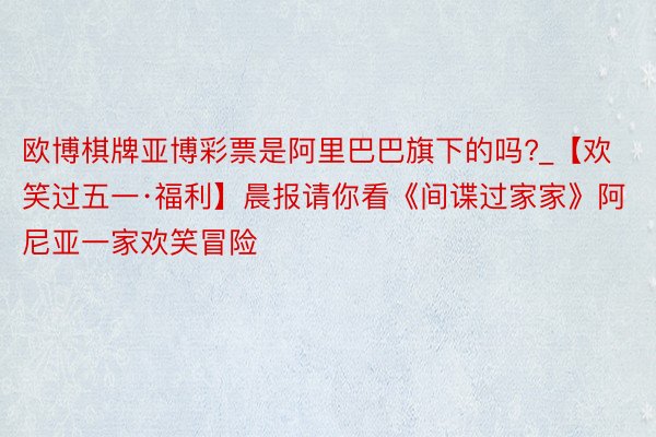 欧博棋牌亚博彩票是阿里巴巴旗下的吗?_【欢笑过五一·福利】晨报请你看《间谍过家家》阿尼亚一家欢笑冒险