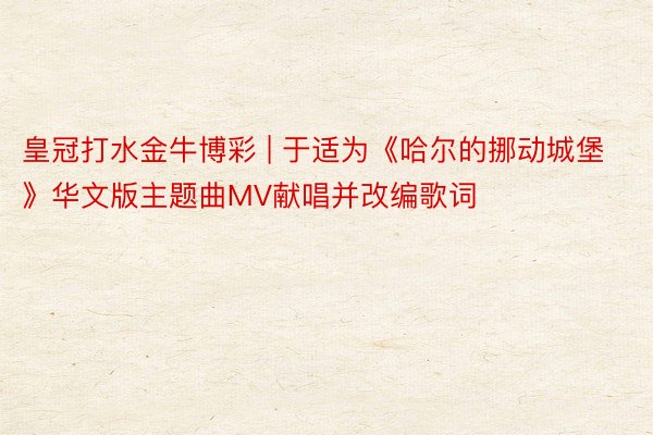 皇冠打水金牛博彩 | 于适为《哈尔的挪动城堡》华文版主题曲MV献唱并改编歌词