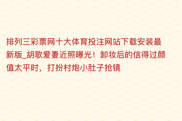 排列三彩票网十大体育投注网站下载安装最新版_胡歌爱妻近照曝光！卸妆后的信得过颜值太平时，打扮村炮小肚子抢镜