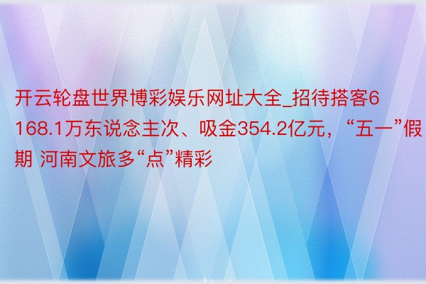 开云轮盘世界博彩娱乐网址大全_招待搭客6168.1万东说念主次、吸金354.2亿元，“五一”假期 河南文旅多“点”精彩