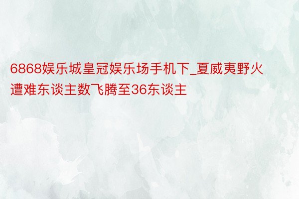 6868娱乐城皇冠娱乐场手机下_夏威夷野火遭难东谈主数飞腾至36东谈主