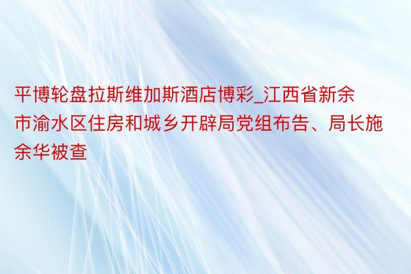 平博轮盘拉斯维加斯酒店博彩_江西省新余市渝水区住房和城乡开辟局党组布告、局长施余华被查