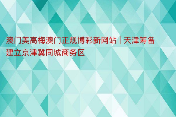 澳门美高梅澳门正规博彩新网站 | 天津筹备建立京津冀同城商务区