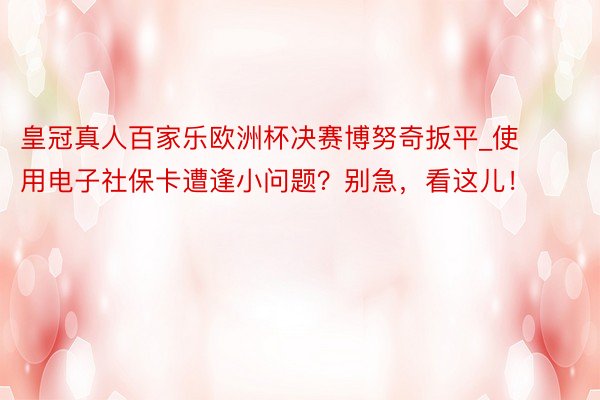 皇冠真人百家乐欧洲杯决赛博努奇扳平_使用电子社保卡遭逢小问题？别急，看这儿！