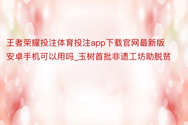 王者荣耀投注体育投注app下载官网最新版安卓手机可以用吗_玉树首批非遗工坊助脱贫