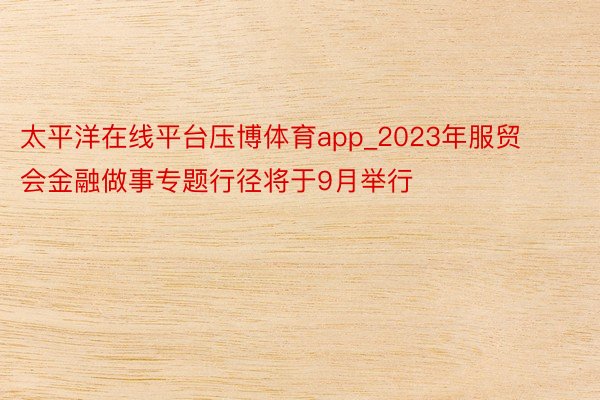 太平洋在线平台压博体育app_2023年服贸会金融做事专题行径将于9月举行