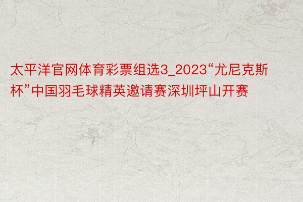 太平洋官网体育彩票组选3_2023“尤尼克斯杯”中国羽毛球精英邀请赛深圳坪山开赛