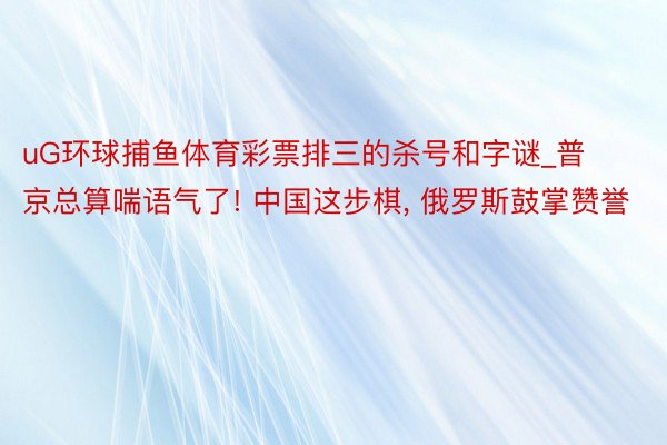 uG环球捕鱼体育彩票排三的杀号和字谜_普京总算喘语气了! 中国这步棋, 俄罗斯鼓掌赞誉