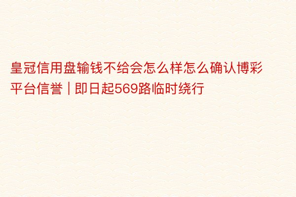 皇冠信用盘输钱不给会怎么样怎么确认博彩平台信誉 | 即日起569路临时绕行