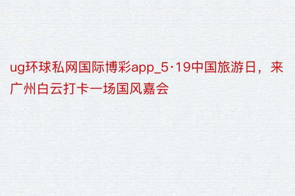 ug环球私网国际博彩app_5·19中国旅游日，来广州白云打卡一场国风嘉会