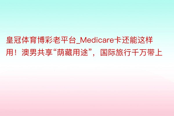 皇冠体育博彩老平台_Medicare卡还能这样用！澳男共享“荫藏用途”，国际旅行千万带上