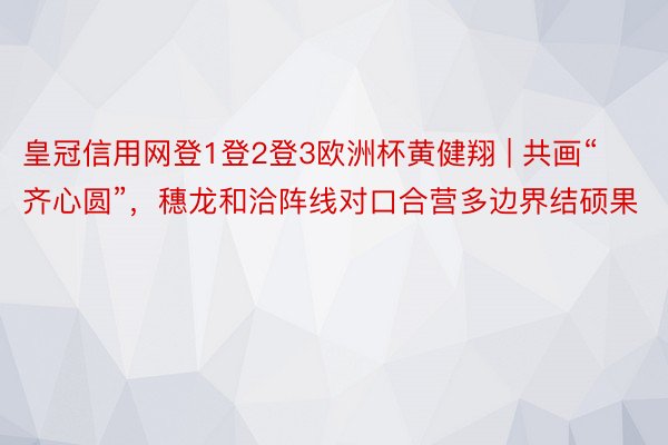 皇冠信用网登1登2登3欧洲杯黄健翔 | 共画“齐心圆”，穗龙和洽阵线对口合营多边界结硕果