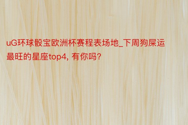 uG环球骰宝欧洲杯赛程表场地_下周狗屎运最旺的星座top4,<a href=