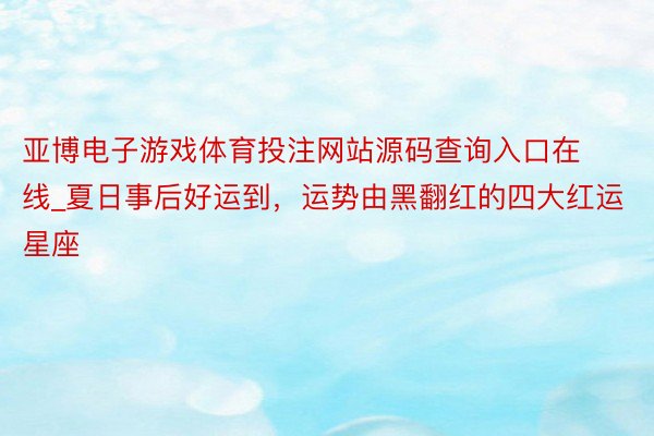 亚博电子游戏体育投注网站源码查询入口在线_夏日事后好运到，运势由黑翻红的四大红运星座