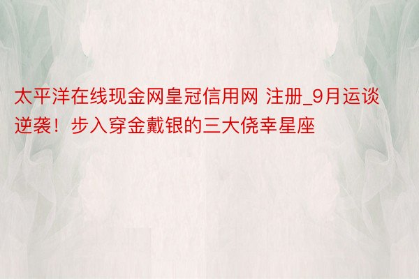 太平洋在线现金网皇冠信用网 注册_9月运谈逆袭！步入穿金戴银的三大侥幸星座