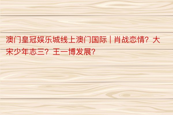 澳门皇冠娱乐城线上澳门国际 | 肖战恋情？大宋少年志三？王一博发展？