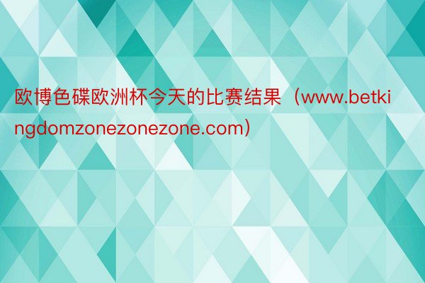 欧博色碟欧洲杯今天的比赛结果（www.betkingdomzonezonezone.com）