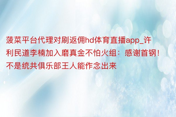 菠菜平台代理对刷返佣hd体育直播app_许利民道李楠加入磨真金不怕火组：感谢首钢！不是统共俱乐部王人能作念出来