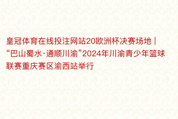 皇冠体育在线投注网站20欧洲杯决赛场地 | “巴山蜀水·通顺川渝”2024年川渝青少年篮球联赛重庆赛区渝西站举行