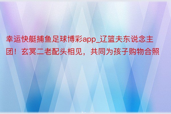 幸运快艇捕鱼足球博彩app_辽篮夫东说念主团！玄冥二老配头相见，共同为孩子购物合照