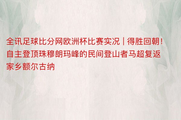 全讯足球比分网欧洲杯比赛实况 | 得胜回朝！自主登顶珠穆朗玛峰的民间登山者马超复返家乡额尔古纳