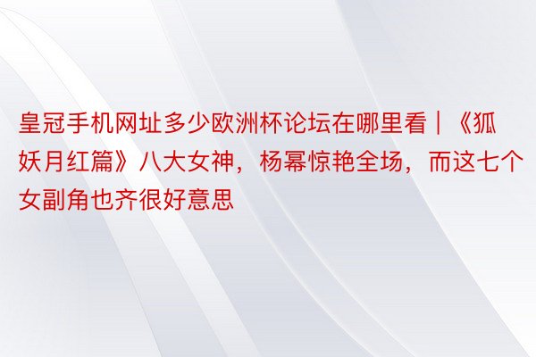 皇冠手机网址多少欧洲杯论坛在哪里看 | 《狐妖月红篇》八大女神，杨幂惊艳全场，而这七个女副角也齐很好意思