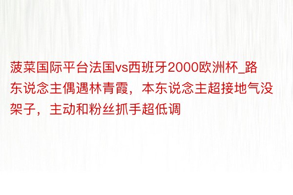 菠菜国际平台法国vs西班牙2000欧洲杯_路东说念主偶遇林青霞，本东说念主超接地气没架子，主动和粉丝抓手超低调