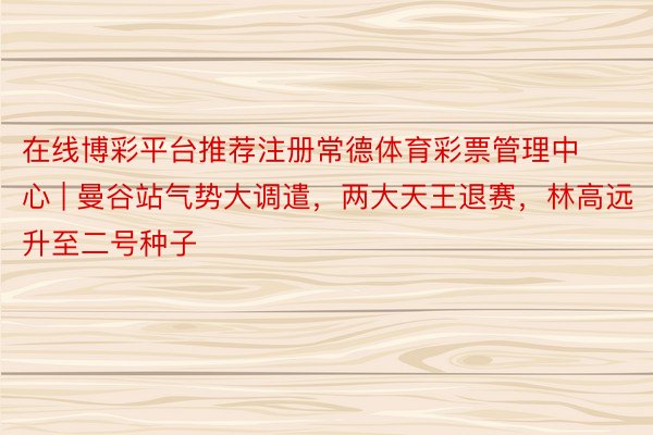 在线博彩平台推荐注册常德体育彩票管理中心 | 曼谷站气势大调遣，两大天王退赛，林高远升至二号种子