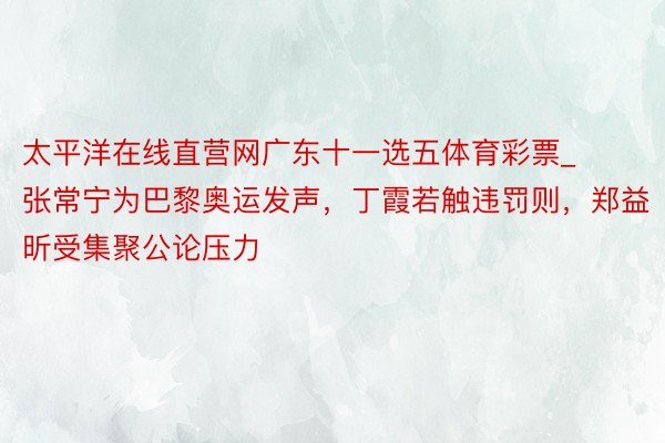 太平洋在线直营网广东十一选五体育彩票_张常宁为巴黎奥运发声，丁霞若触违罚则，郑益昕受集聚公论压力