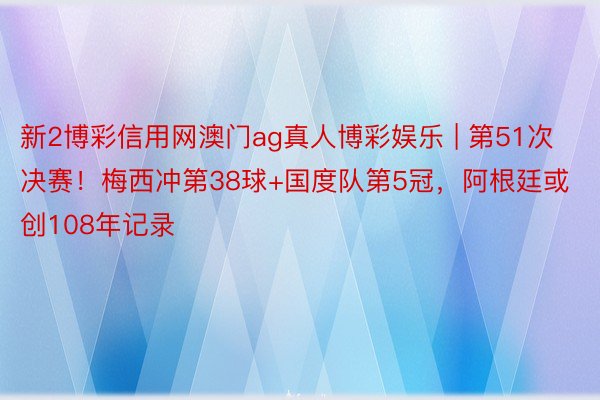 新2博彩信用网澳门ag真人博彩娱乐 | 第51次决赛！梅西冲第38球+国度队第5冠，阿根廷或创108年记录