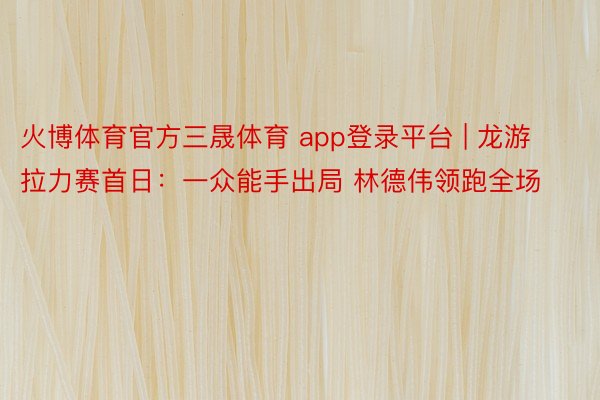 火博体育官方三晟体育 app登录平台 | 龙游拉力赛首日：一众能手出局 林德伟领跑全场