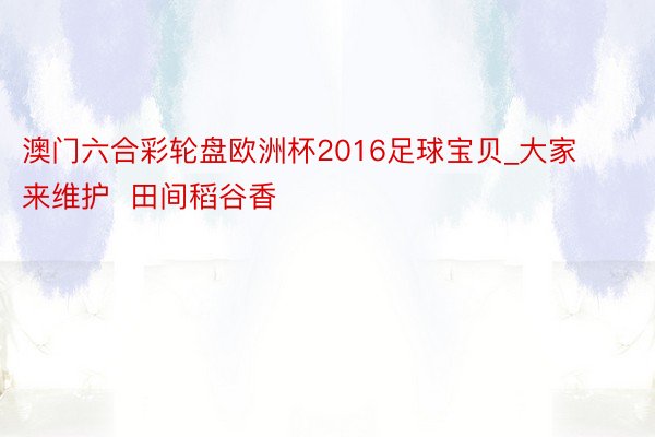 澳门六合彩轮盘欧洲杯2016足球宝贝_大家来维护  田间稻谷香