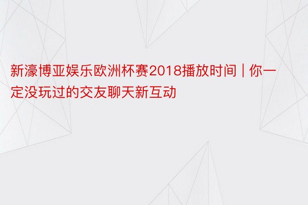 新濠博亚娱乐欧洲杯赛2018播放时间 | 你一定没玩过的交友聊天新互动