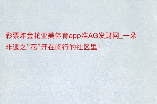 彩票炸金花亚美体育app准AG发财网_一朵非遗之“花”开在闵行的社区里！