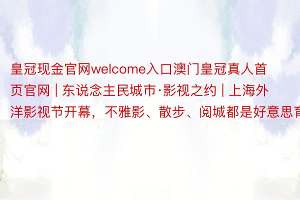 皇冠现金官网welcome入口澳门皇冠真人首页官网 | 东说念主民城市·影视之约 | 上海外洋影视节开幕，不雅影、散步、阅城都是好意思育