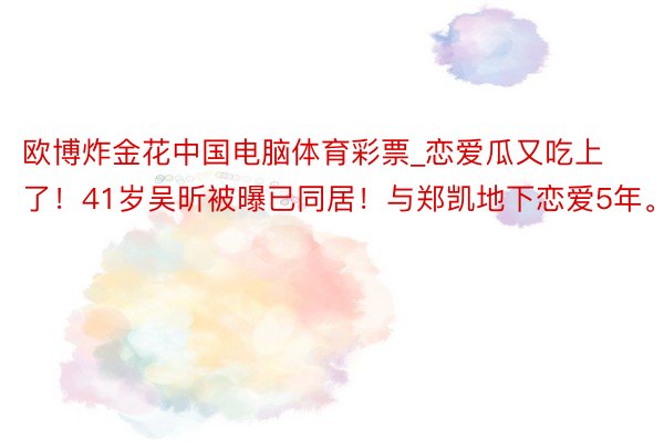 欧博炸金花中国电脑体育彩票_恋爱瓜又吃上了！41岁吴昕被曝已同居！与郑凯地下恋爱5年。