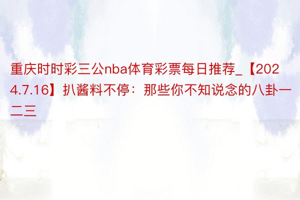 重庆时时彩三公nba体育彩票每日推荐_【2024.7.16】扒酱料不停：那些你不知说念的八卦一二三