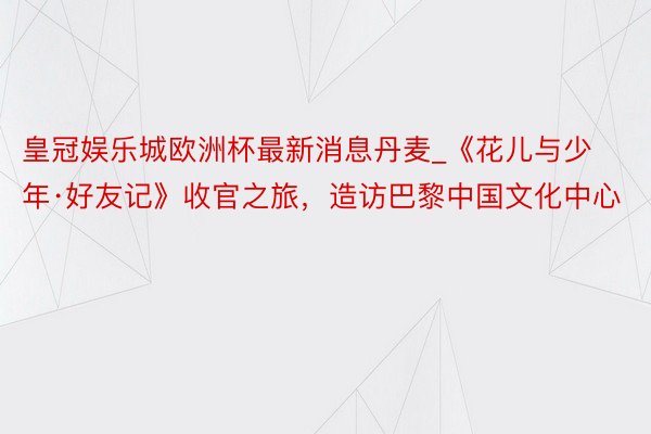 皇冠娱乐城欧洲杯最新消息丹麦_《花儿与少年·好友记》收官之旅，造访巴黎中国文化中心