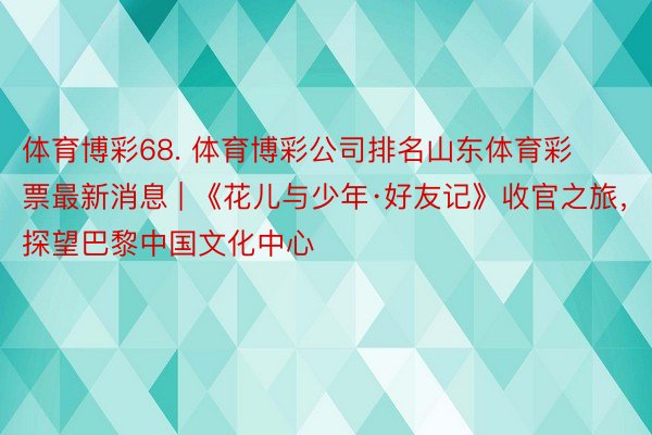 体育博彩68. 体育博彩公司排名山东体育彩票最新消息 | 《花儿与少年·好友记》收官之旅，探望巴黎中国文化中心