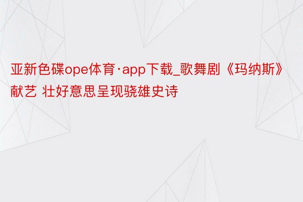 亚新色碟ope体育·app下载_歌舞剧《玛纳斯》献艺 壮好意思呈现骁雄史诗