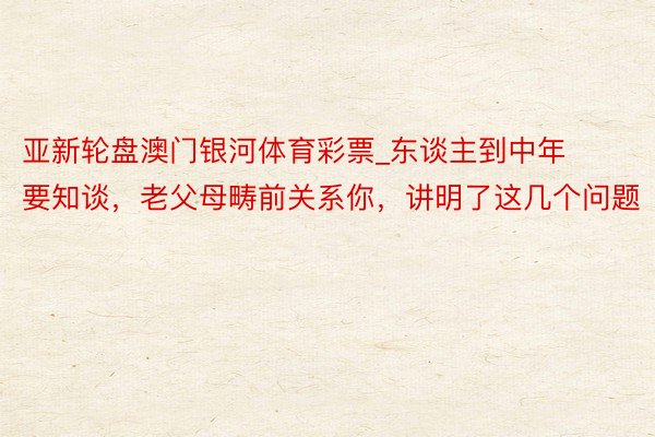 亚新轮盘澳门银河体育彩票_东谈主到中年要知谈，老父母畴前关系你，讲明了这几个问题