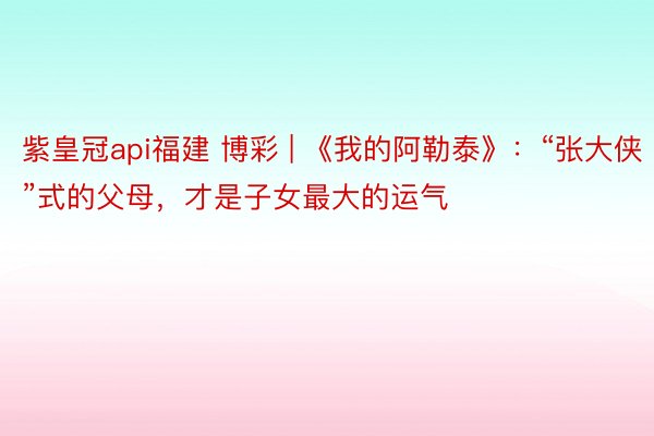 紫皇冠api福建 博彩 | 《我的阿勒泰》：“张大侠”式的父母，才是子女最大的运气