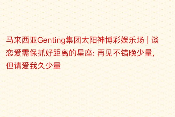 马来西亚Genting集团太阳神博彩娱乐场 | 谈恋爱需保抓好距离的星座: 再见不错晚少量, 但请爱我久少量