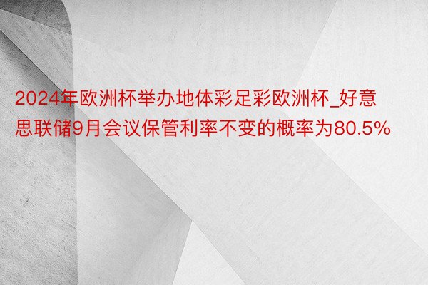 2024年欧洲杯举办地体彩足彩欧洲杯_好意思联储9月会议保管利率不变的概率为80.5%