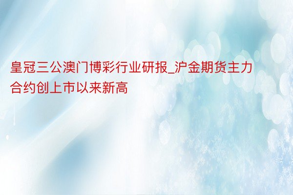 皇冠三公澳门博彩行业研报_沪金期货主力合约创上市以来新高